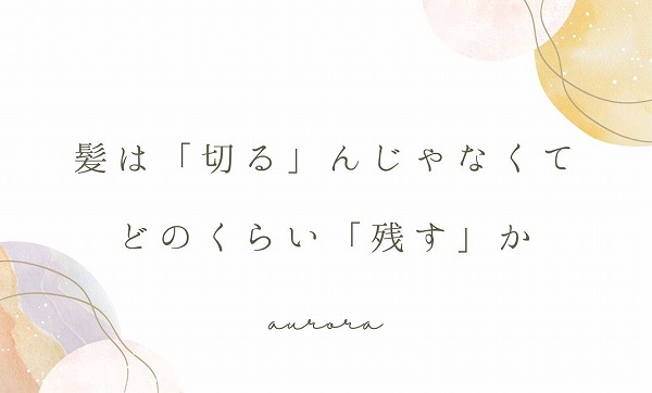 髪は「切る」んじゃなくて、どのくらい「残す」か
